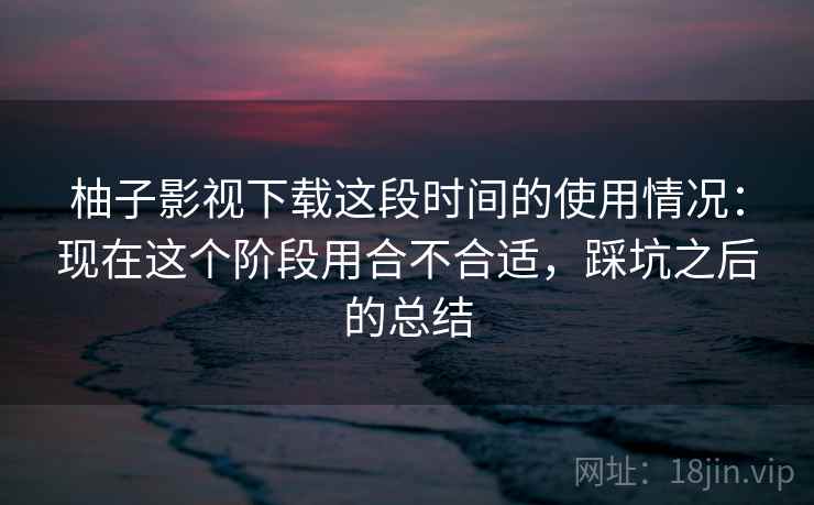 柚子影视下载这段时间的使用情况:现在这个阶段用合不合适,踩坑之后的总结 第2张 柚子影视下载这段时间的使用情况:现在这个阶段用合不合适,踩坑之后的总结 第2张