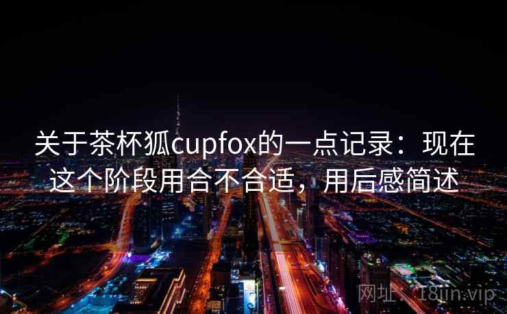 关于茶杯狐cupfox的一点记录：现在这个阶段用合不合适，用后感简述