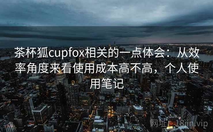 茶杯狐cupfox相关的一点体会:从效率角度来看使用成本高不高,个人使用笔记 第2张 茶杯狐cupfox相关的一点体会:从效率角度来看使用成本高不高,个人使用笔记 第2张
