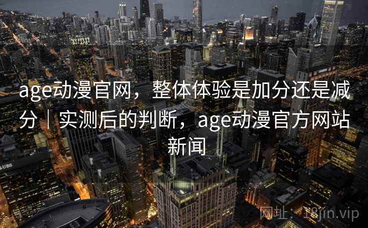 age动漫官网，整体体验是加分还是减分｜实测后的判断，age动漫官方网站 新闻