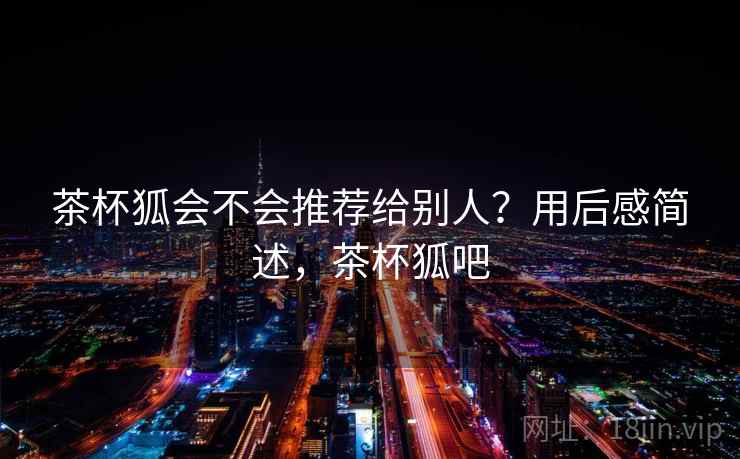 茶杯狐会不会推荐给别人？用后感简述，茶杯狐吧