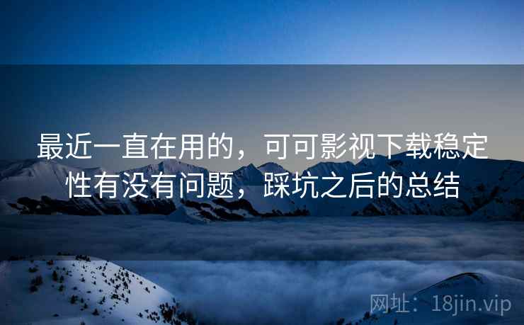 最近一直在用的,可可影视下载稳定性有没有问题,踩坑之后的总结