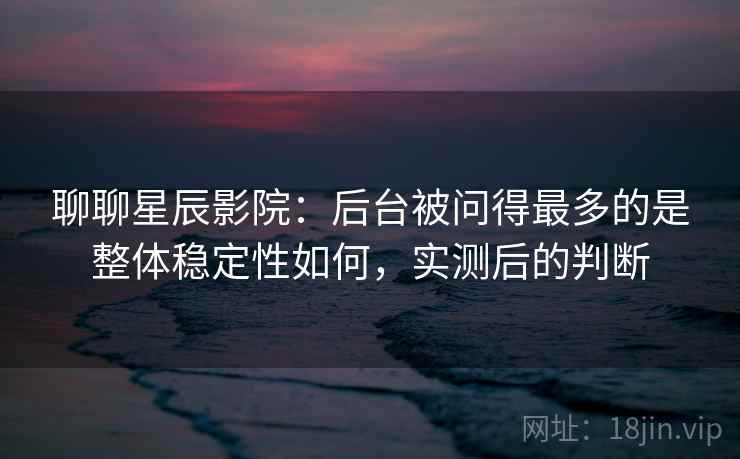 聊聊星辰影院：后台被问得最多的是整体稳定性如何，实测后的判断