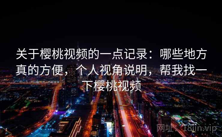 关于樱桃视频的一点记录:哪些地方真的方便,个人视角说明,帮我找一下樱桃视频