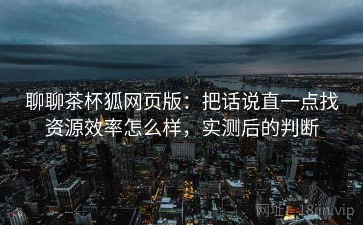 聊聊茶杯狐网页版:把话说直一点找资源效率怎么样,实测后的判断 第2张 聊聊茶杯狐网页版:把话说直一点找资源效率怎么样,实测后的判断 第2张