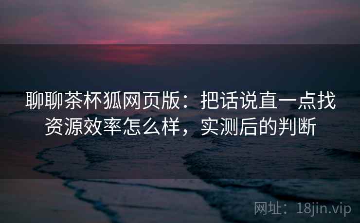 聊聊茶杯狐网页版：把话说直一点找资源效率怎么样，实测后的判断