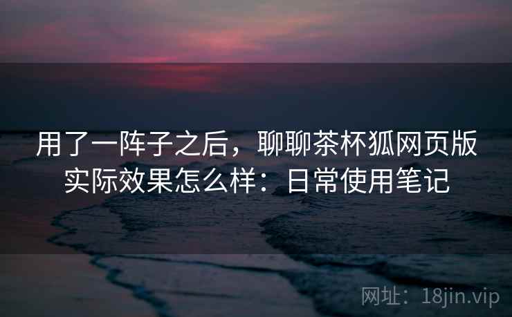用了一阵子之后，聊聊茶杯狐网页版实际效果怎么样：日常使用笔记