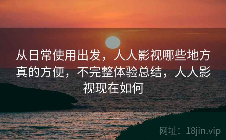 从日常使用出发,人人影视哪些地方真的方便,不完整体验总结,人人影视现在如何