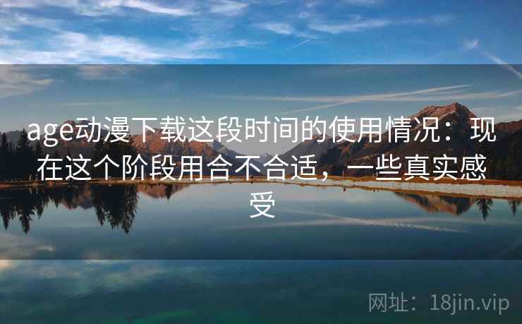 age动漫下载这段时间的使用情况:现在这个阶段用合不合适,一些真实感受