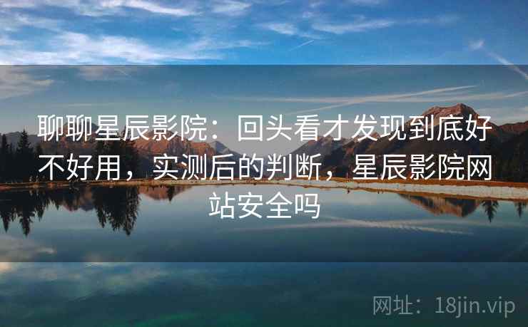 聊聊星辰影院：回头看才发现到底好不好用，实测后的判断，星辰影院网站安全吗