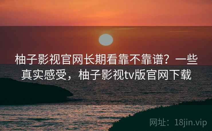 柚子影视官网长期看靠不靠谱？一些真实感受，柚子影视tv版官网下载