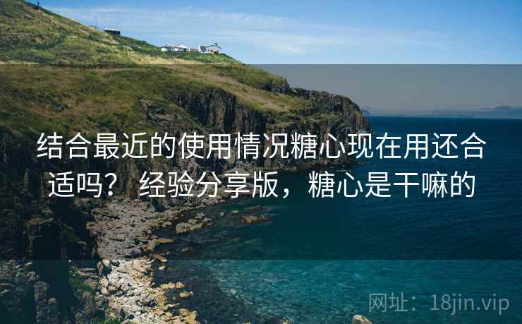 结合最近的使用情况糖心现在用还合适吗？ 经验分享版，糖心是干嘛的  第1张