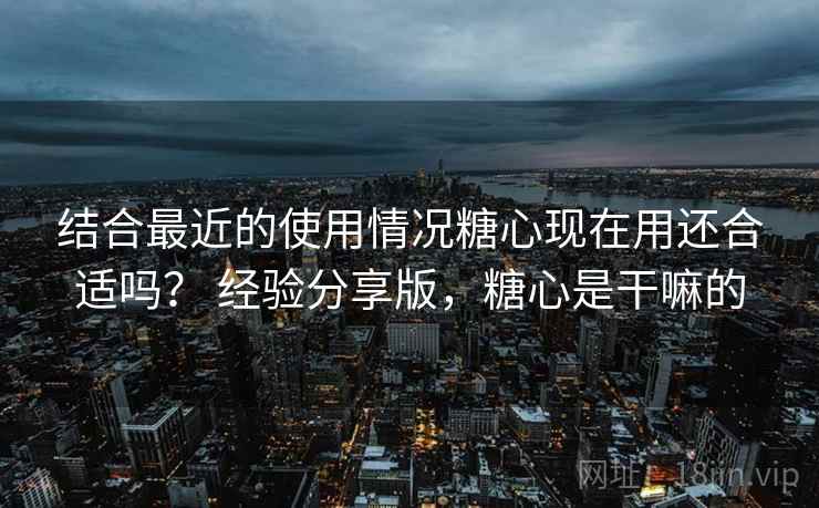 结合最近的使用情况糖心现在用还合适吗？ 经验分享版，糖心是干嘛的  第2张