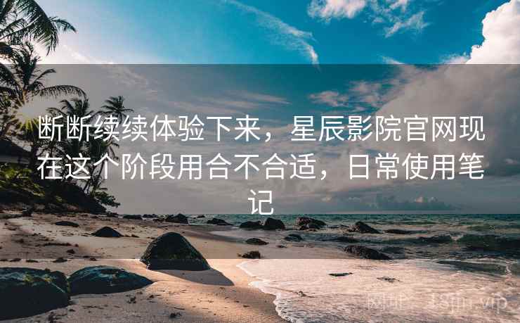 断断续续体验下来,星辰影院官网现在这个阶段用合不合适,日常使用笔记