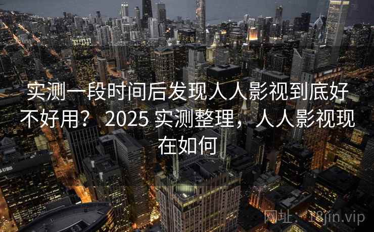实测一段时间后发现人人影视到底好不好用？ 2025 实测整理，人人影视现在如何