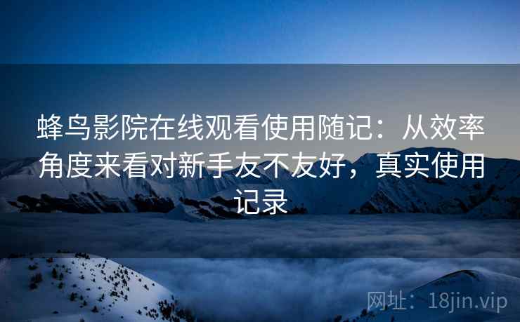 蜂鸟影院在线观看使用随记:从效率角度来看对新手友不友好,真实使用记录