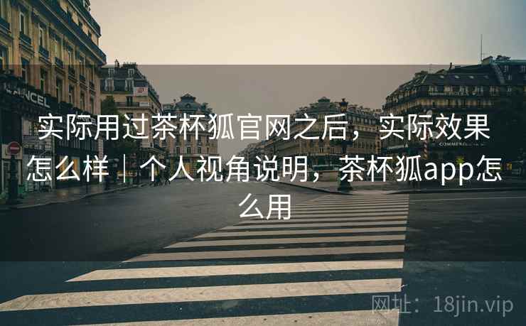 实际用过茶杯狐官网之后，实际效果怎么样｜个人视角说明，茶杯狐app怎么用