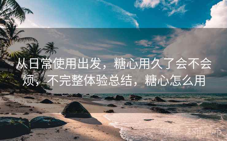 从日常使用出发,糖心用久了会不会烦,不完整体验总结,糖心怎么用