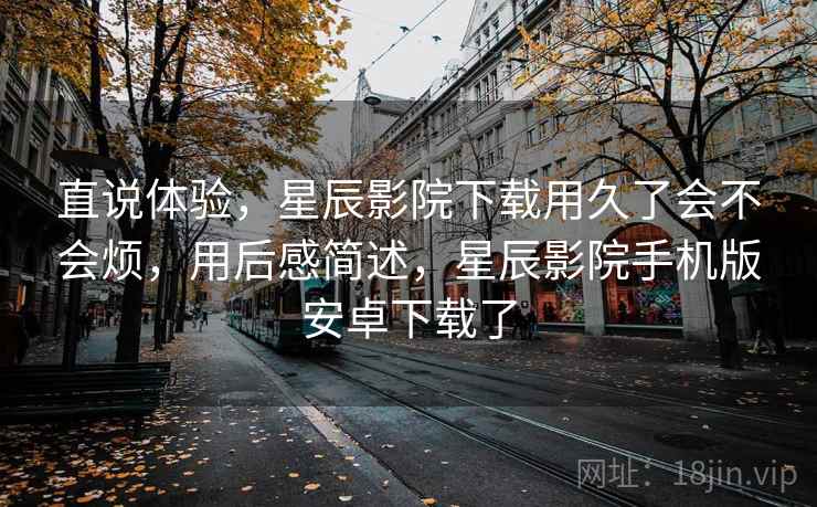 直说体验,星辰影院下载用久了会不会烦,用后感简述,星辰影院手机版安卓下载了