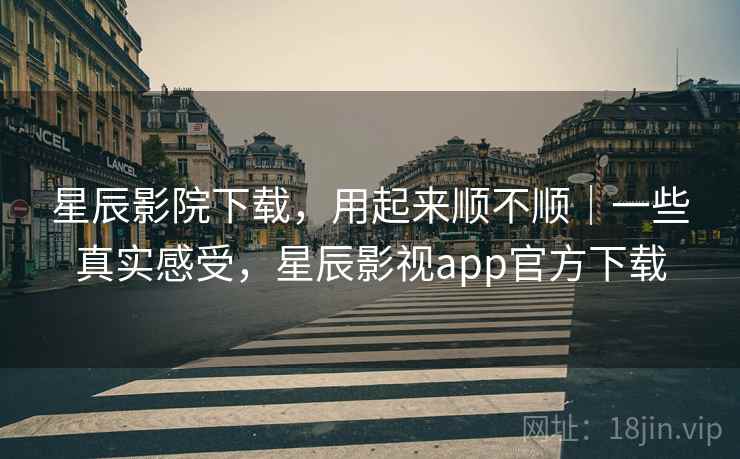 星辰影院下载,用起来顺不顺|一些真实感受,星辰影视app官方下载