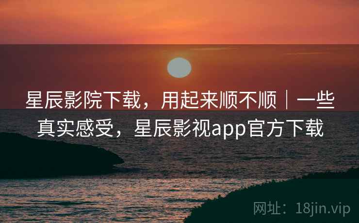 星辰影院下载，用起来顺不顺｜一些真实感受，星辰影视app官方下载  第2张