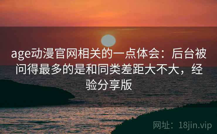 age动漫官网相关的一点体会：后台被问得最多的是和同类差距大不大，经验分享版