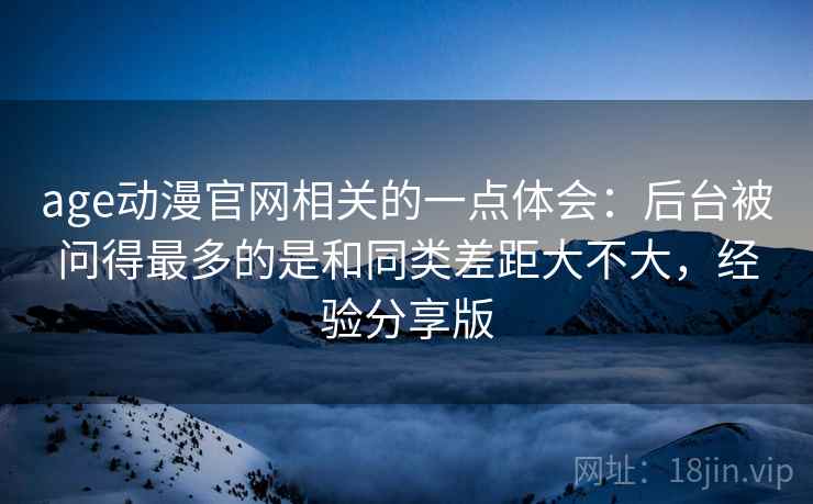 age动漫官网相关的一点体会:后台被问得最多的是和同类差距大不大,经验分享版 第2张 age动漫官网相关的一点体会:后台被问得最多的是和同类差距大不大,经验分享版 第2张