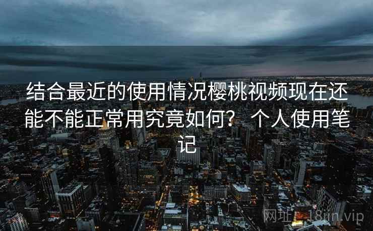 结合最近的使用情况樱桃视频现在还能不能正常用究竟如何? 个人使用笔记