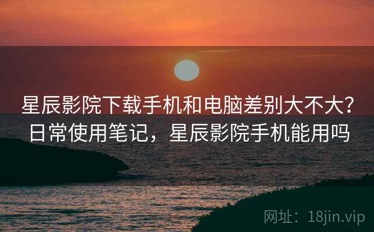 星辰影院下载手机和电脑差别大不大?日常使用笔记,星辰影院手机能用吗