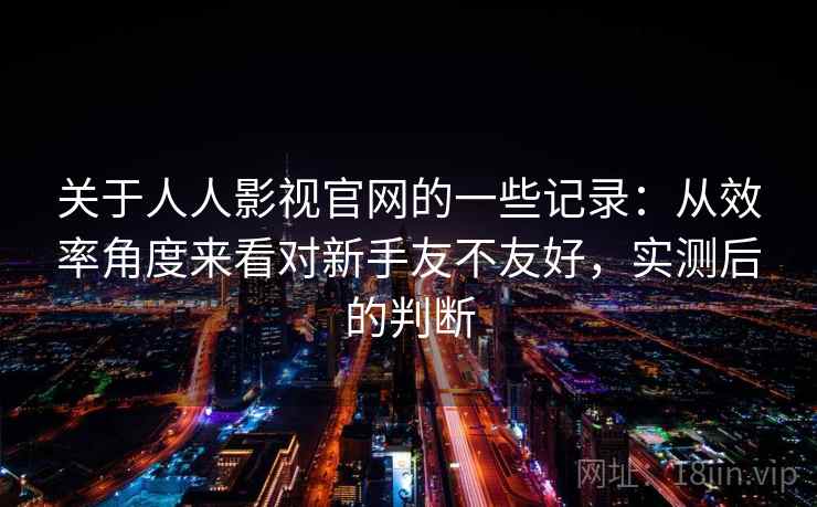 关于人人影视官网的一些记录:从效率角度来看对新手友不友好,实测后的判断