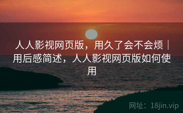 人人影视网页版，用久了会不会烦｜用后感简述，人人影视网页版如何使用