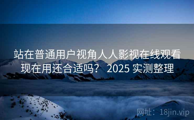 站在普通用户视角人人影视在线观看现在用还合适吗? 2025 实测整理