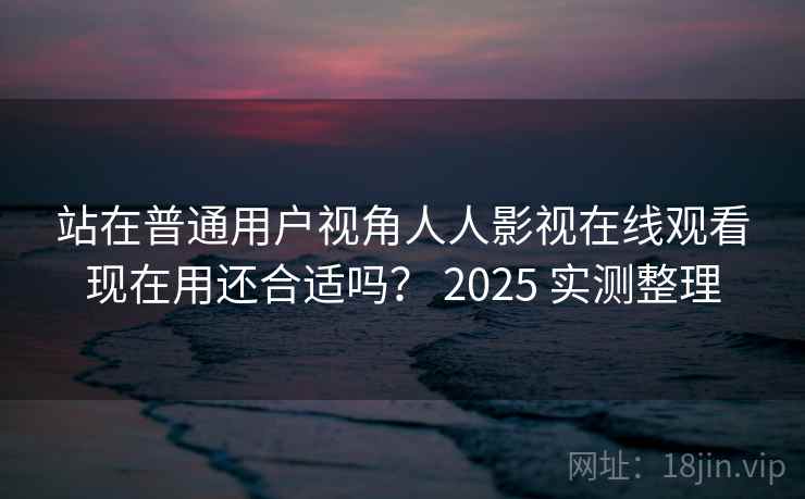 站在普通用户视角人人影视在线观看现在用还合适吗? 2025 实测整理 第2张 站在普通用户视角人人影视在线观看现在用还合适吗? 2025 实测整理 第2张