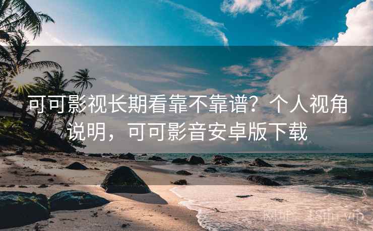 可可影视长期看靠不靠谱？个人视角说明，可可影音安卓版下载
