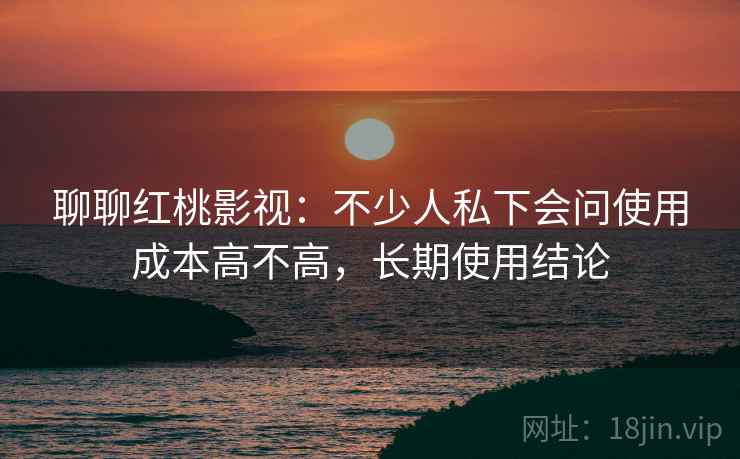 聊聊红桃影视:不少人私下会问使用成本高不高,长期使用结论