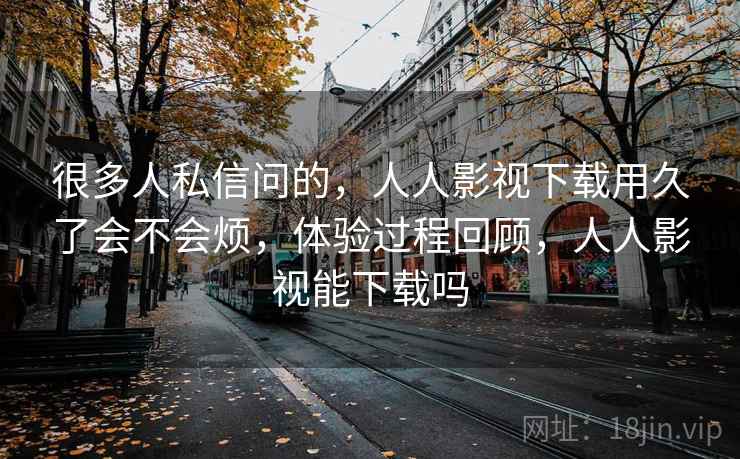 很多人私信问的，人人影视下载用久了会不会烦，体验过程回顾，人人影视能下载吗