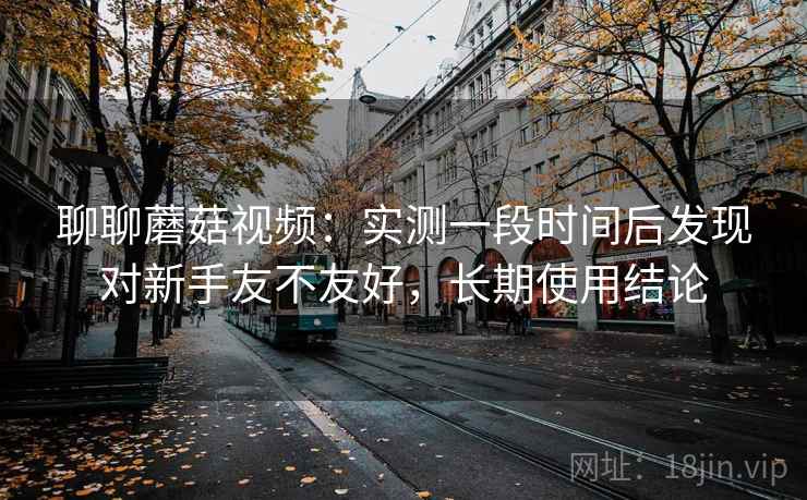 聊聊蘑菇视频：实测一段时间后发现对新手友不友好，长期使用结论