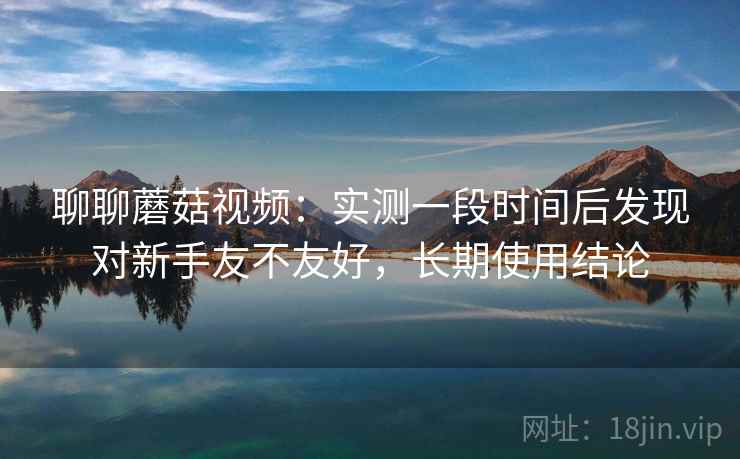 聊聊蘑菇视频:实测一段时间后发现对新手友不友好,长期使用结论 第2张 聊聊蘑菇视频:实测一段时间后发现对新手友不友好,长期使用结论 第2张